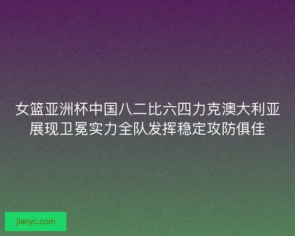 女篮亚洲杯中国八二比六四力克澳大利亚展现卫冕实力全队发挥稳定攻防俱佳