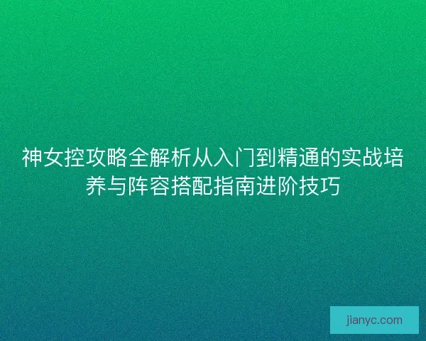 神女控攻略全解析从入门到精通的实战培养与阵容搭配指南进阶技巧